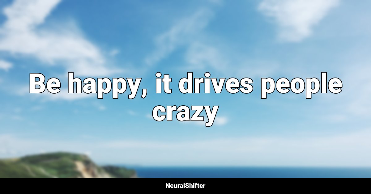 Be happy, it drives people crazy