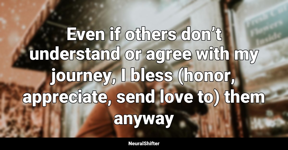 Even if others don’t understand or agree with my journey, I bless (honor, appreciate, send love to) them anyway