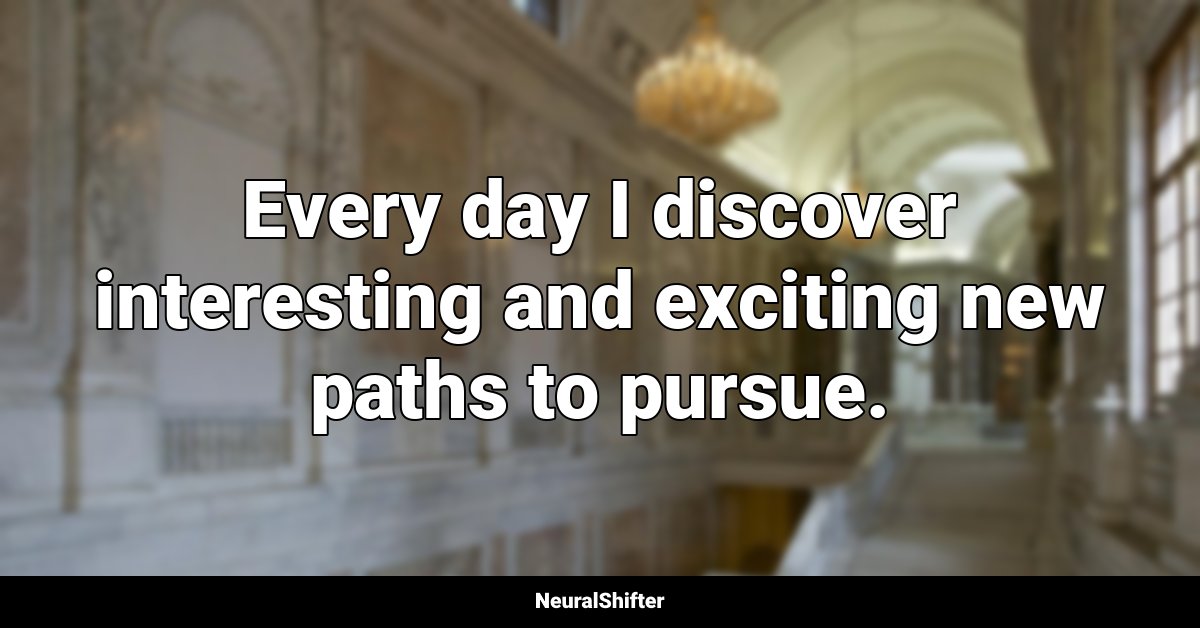 Every day I discover interesting and exciting new paths to pursue.