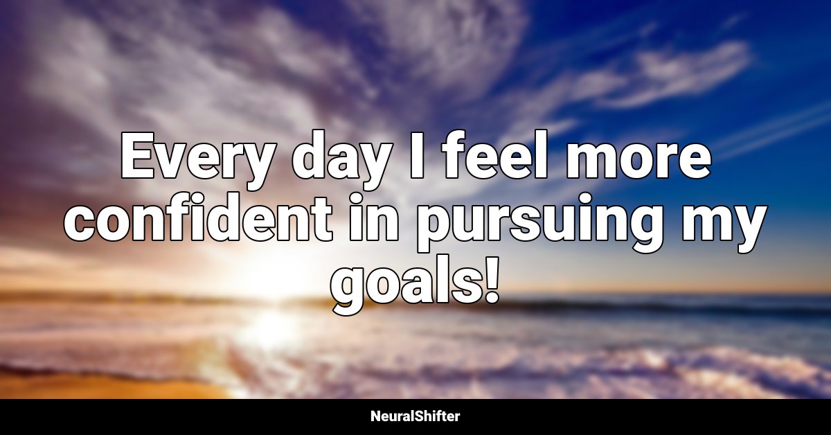 Every day I feel more confident in pursuing my goals!