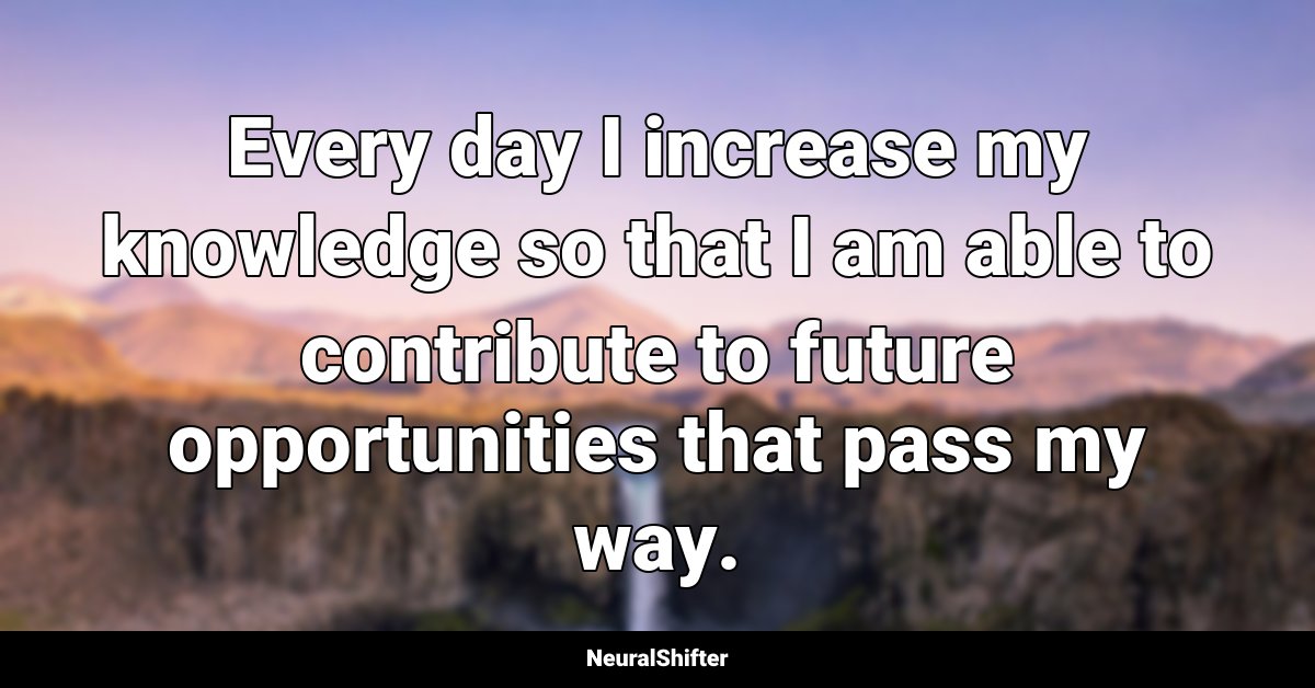 Every day I increase my knowledge so that I am able to contribute to future opportunities that pass my way.