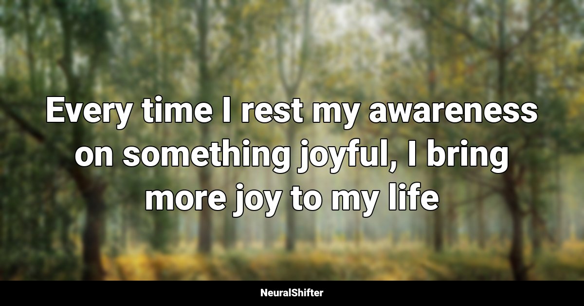 Every time I rest my awareness on something joyful, I bring more joy to my life