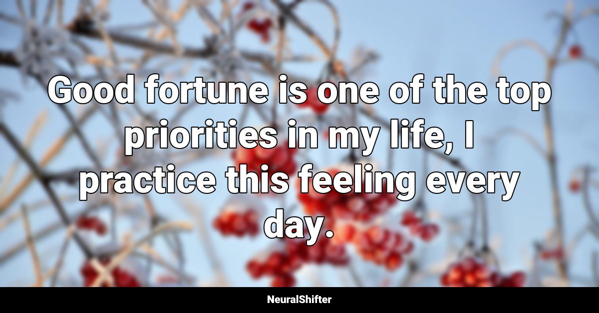 Good fortune is one of the top priorities in my life, I practice this feeling every day.