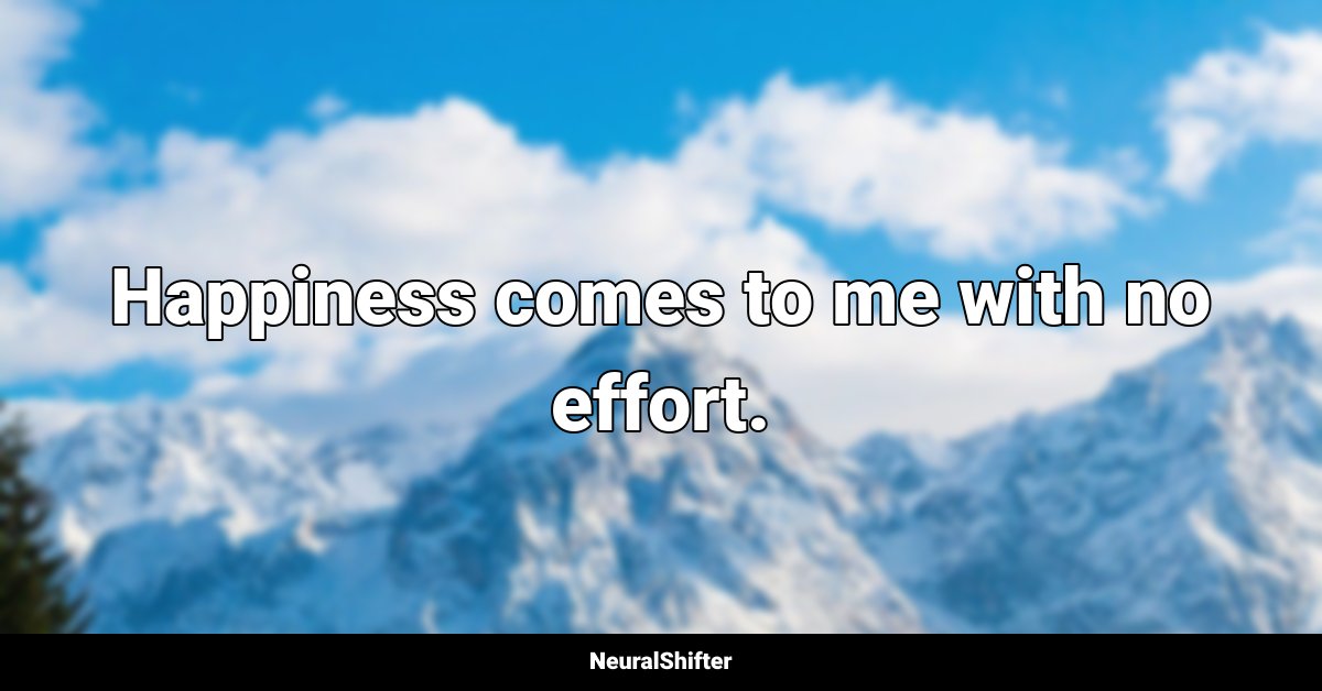 Happiness comes to me with no effort.