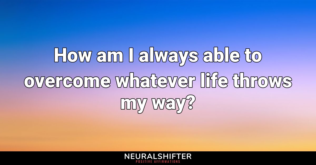 How am I always able to overcome whatever life throws my way?