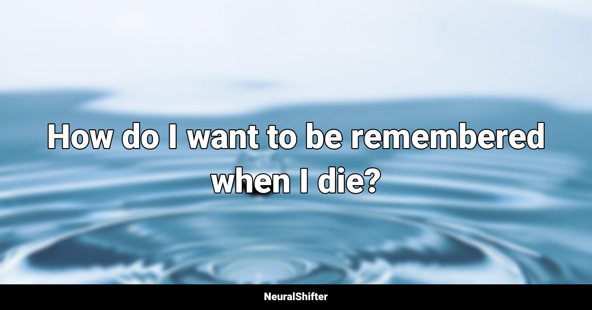 How do I want to be remembered when I die?