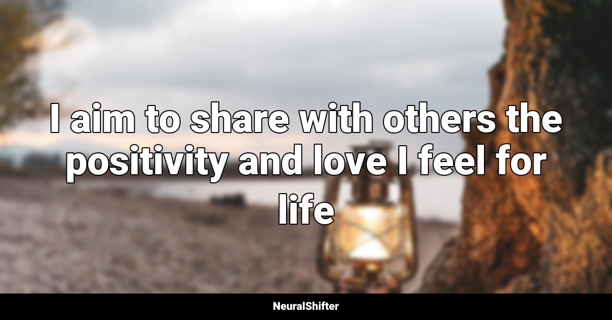 I aim to share with others the positivity and love I feel for life