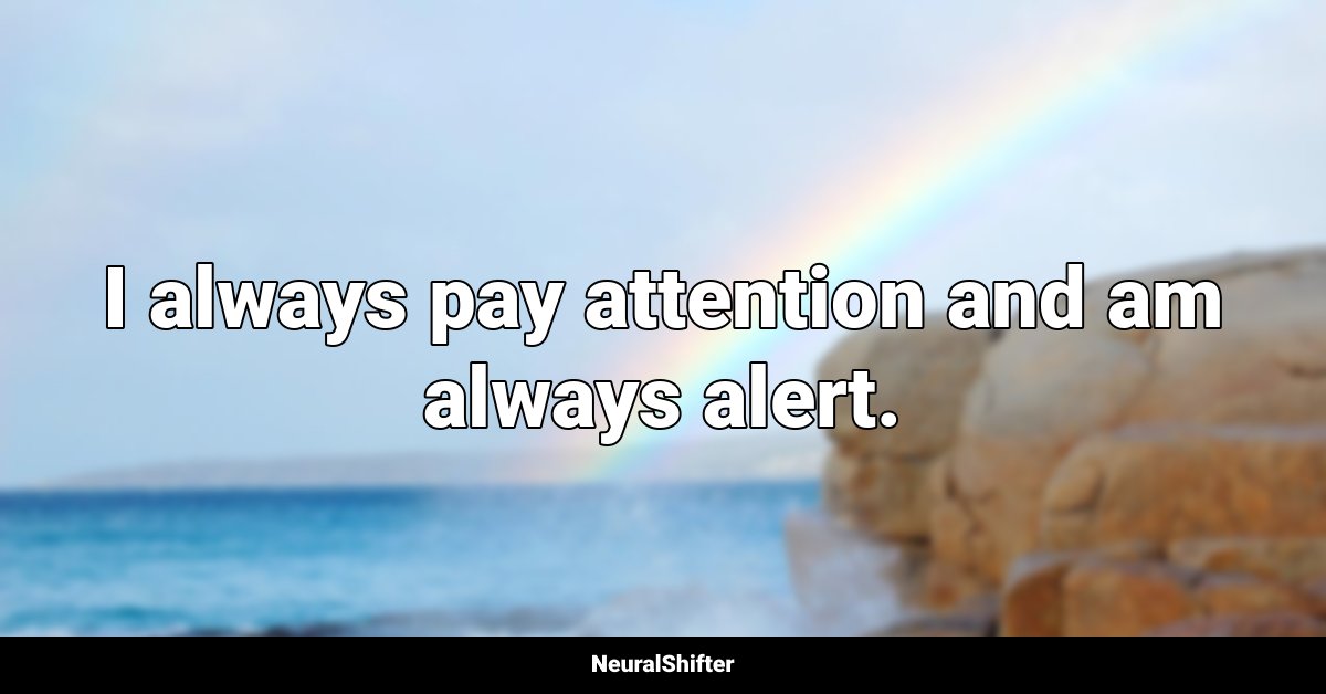 I always pay attention and am always alert.