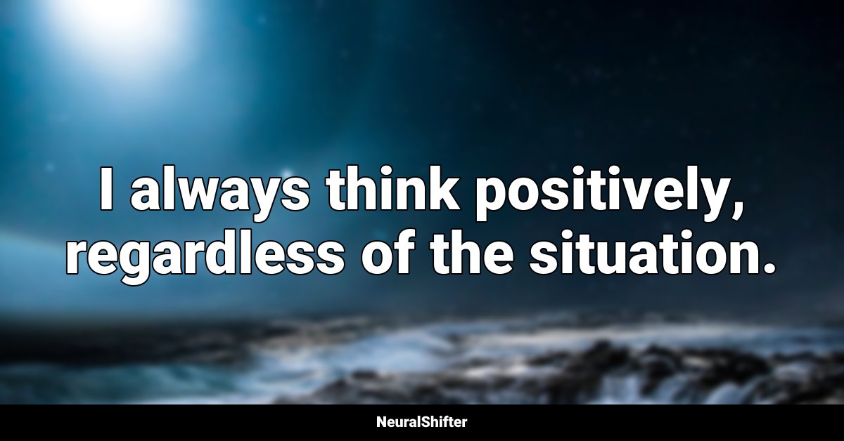 I always think positively, regardless of the situation.