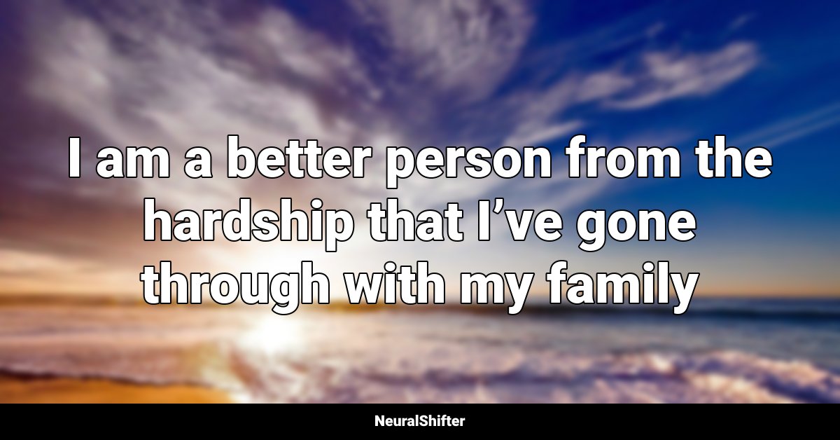 I am a better person from the hardship that I’ve gone through with my family