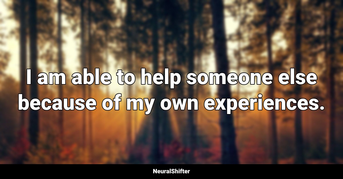 I am able to help someone else because of my own experiences.