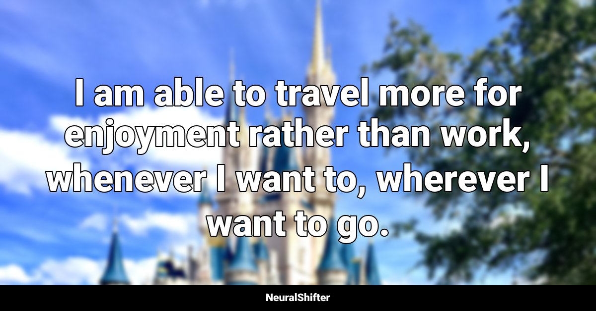 I am able to travel more for enjoyment rather than work, whenever I want to, wherever I want to go.