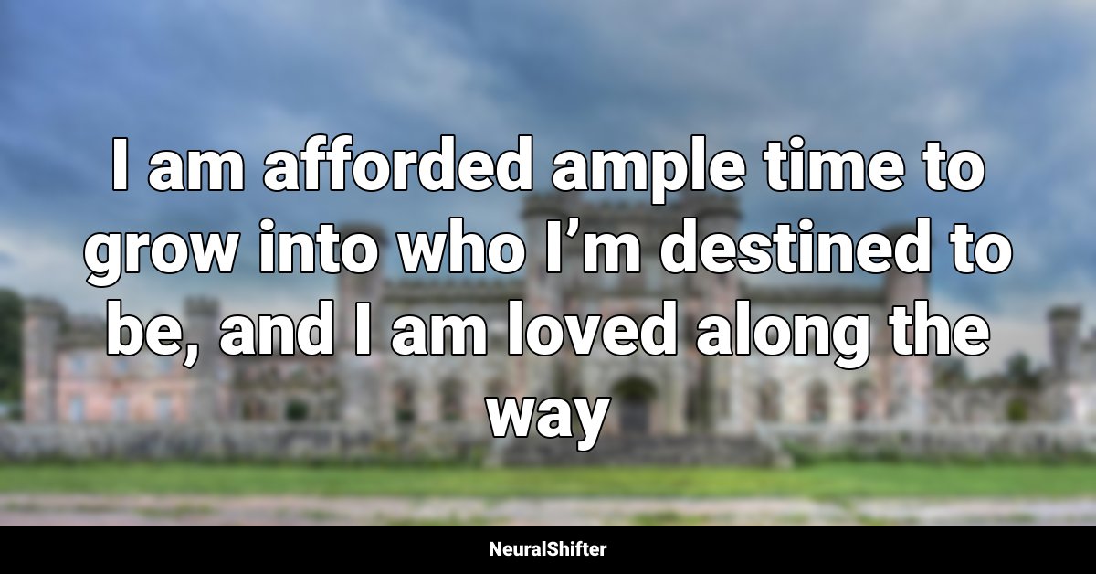 I am afforded ample time to grow into who I’m destined to be, and I am loved along the way