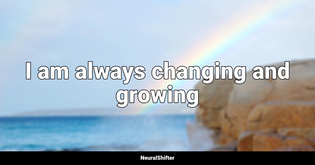 I am always changing and growing