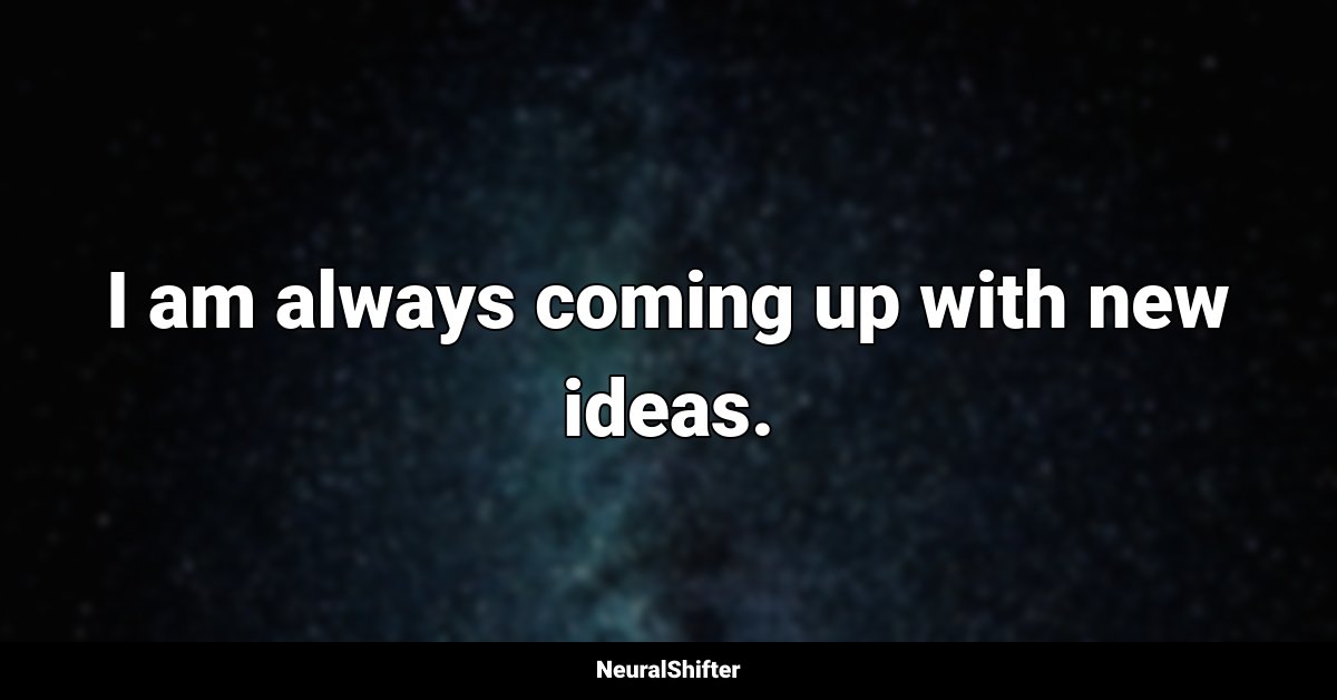 I am always coming up with new ideas.