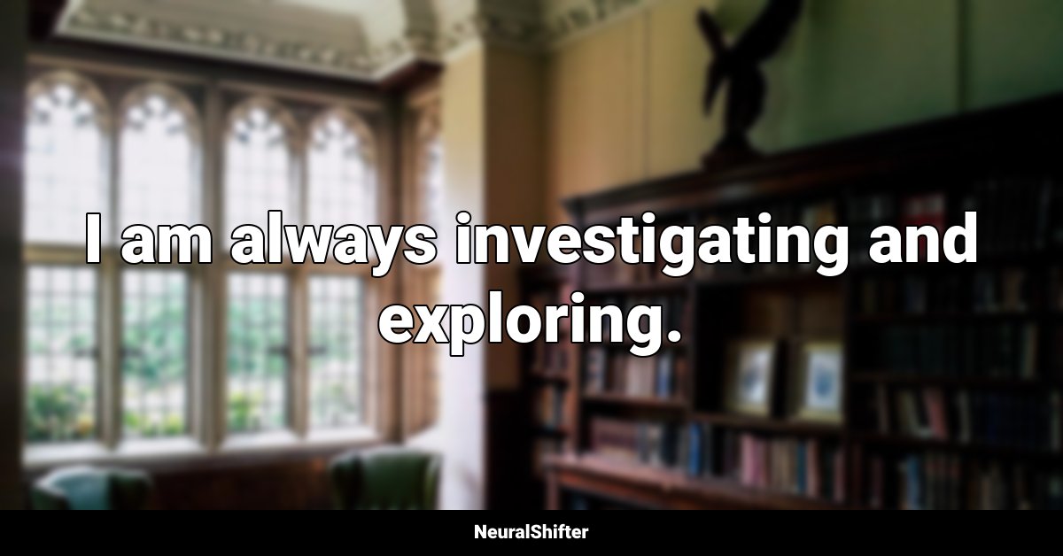 I am always investigating and exploring.