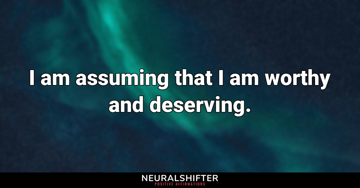I am assuming that I am worthy and deserving.