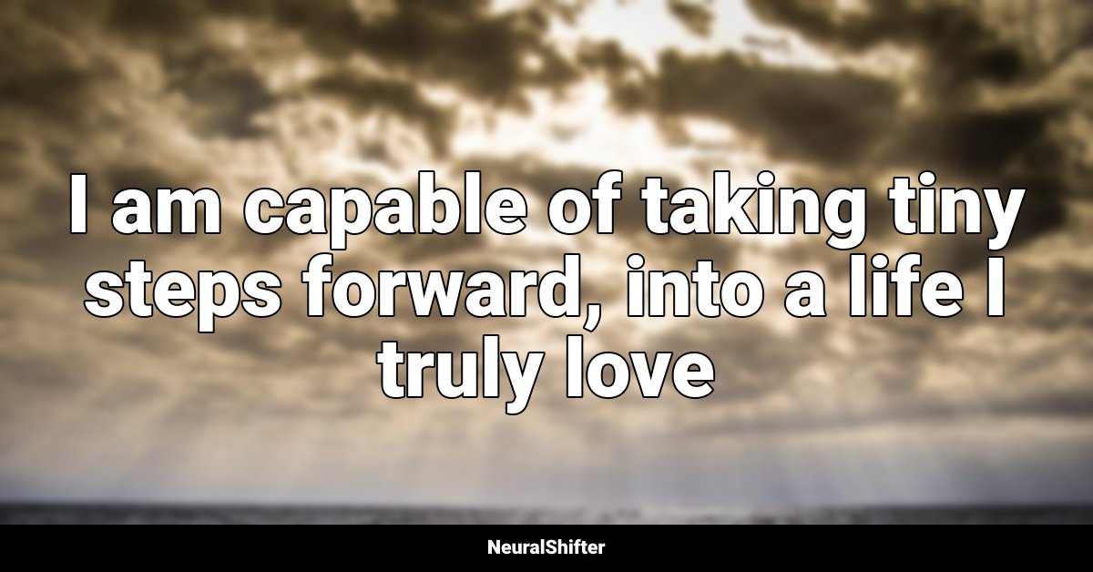 I am capable of taking tiny steps forward, into a life I truly love