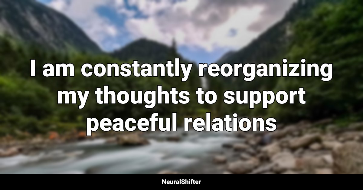 I am constantly reorganizing my thoughts to support peaceful relations