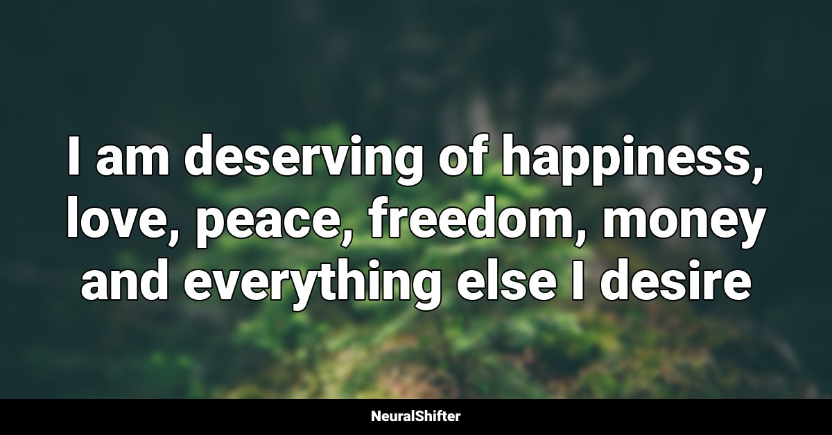 I am deserving of happiness, love, peace, freedom, money and everything else I desire