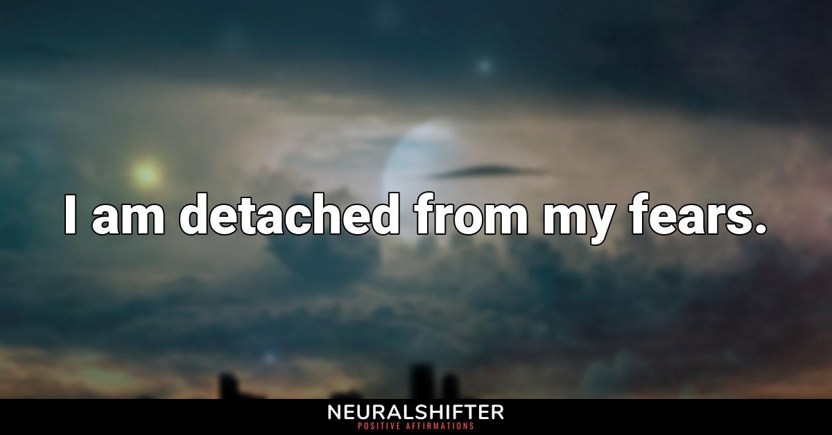 I am detached from my fears.