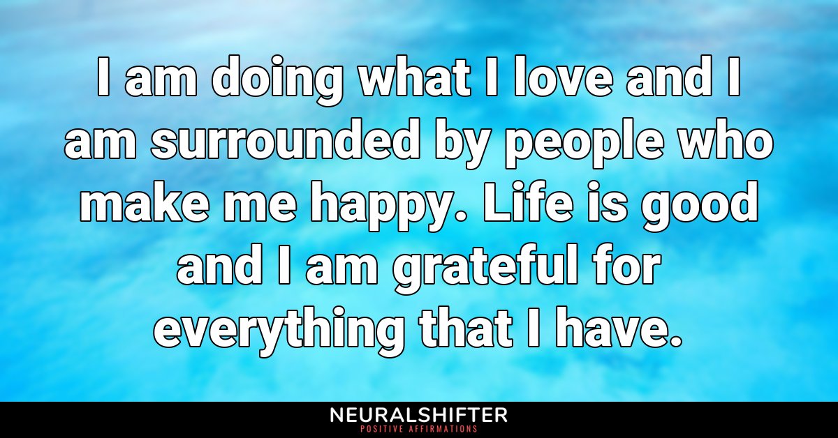 I am doing what I love and I am surrounded by people who make me happy. Life is good and I am grateful for everything that I have.