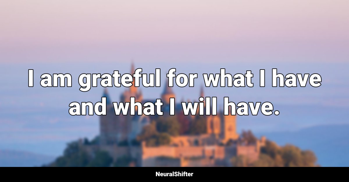 I am grateful for what I have and what I will have.