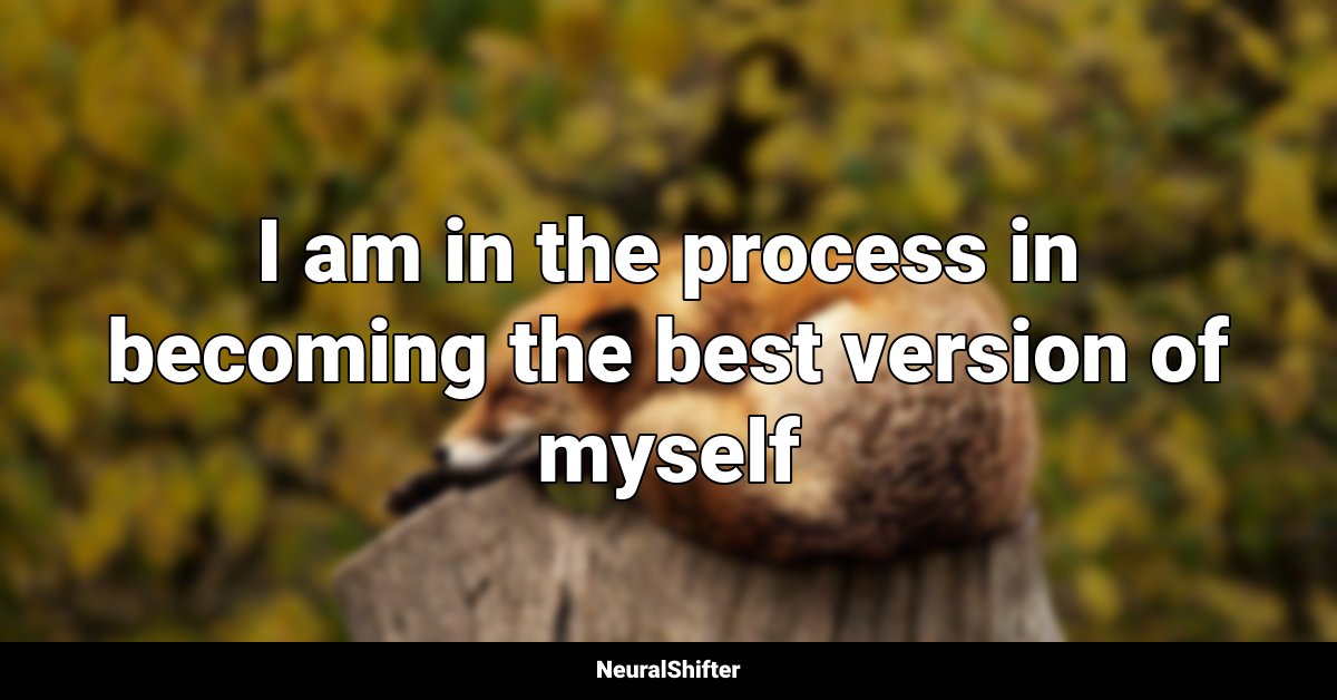 I am in the process in becoming the best version of myself