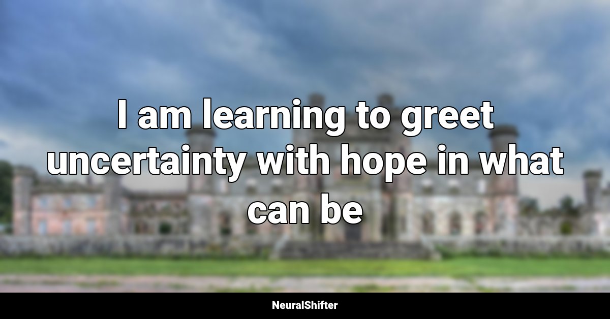 I am learning to greet uncertainty with hope in what can be