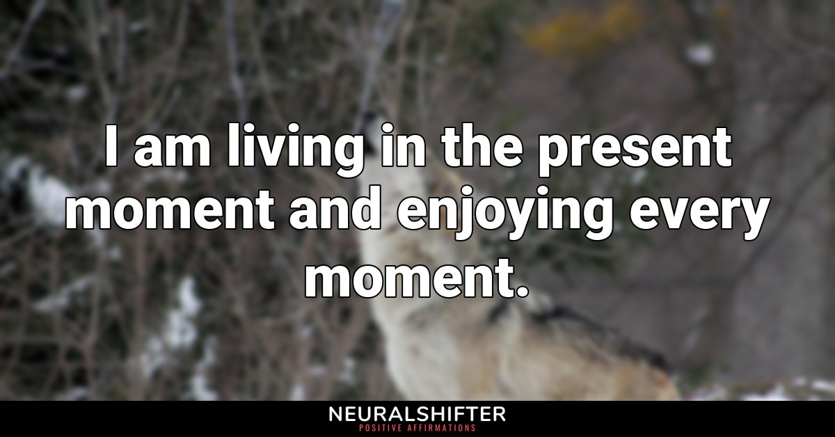 I am living in the present moment and enjoying every moment. 
