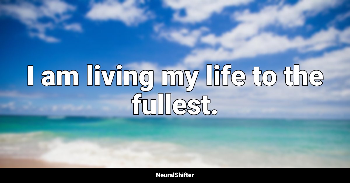 I am living my life to the fullest.