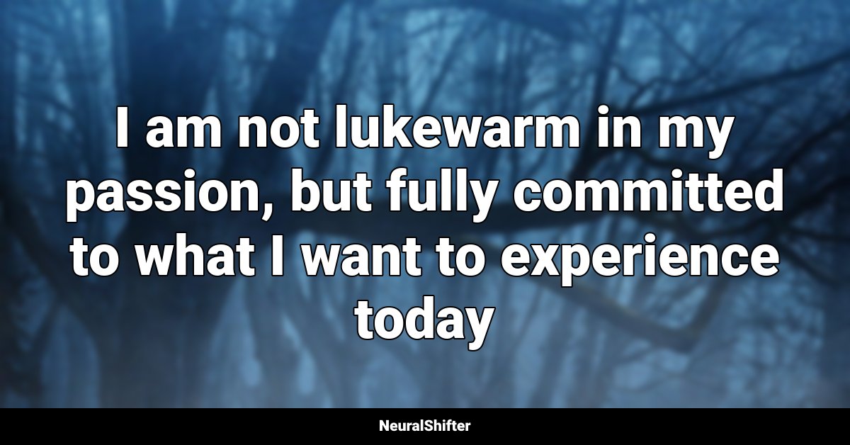 I am not lukewarm in my passion, but fully committed to what I want to experience today