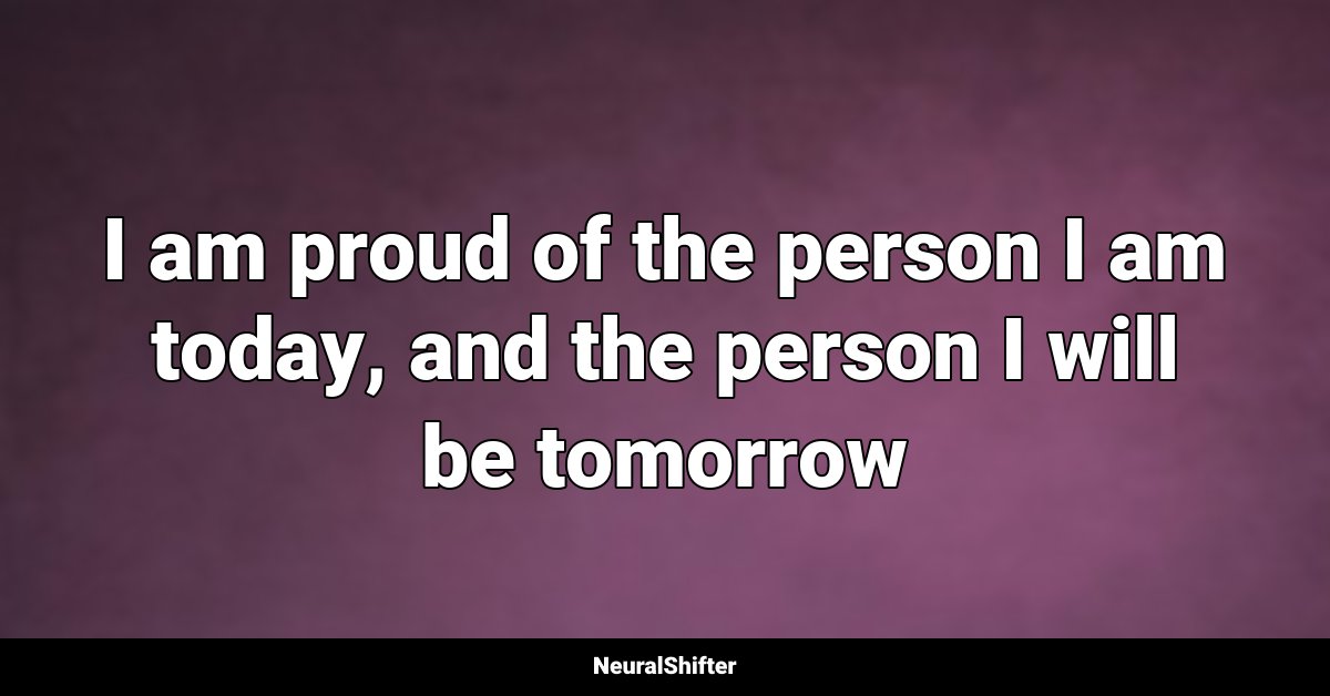 I am proud of the person I am today, and the person I will be tomorrow