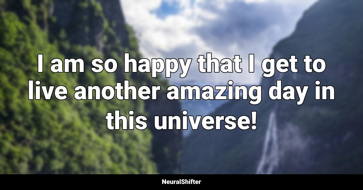 I am so happy that I get to live another amazing day in this universe!