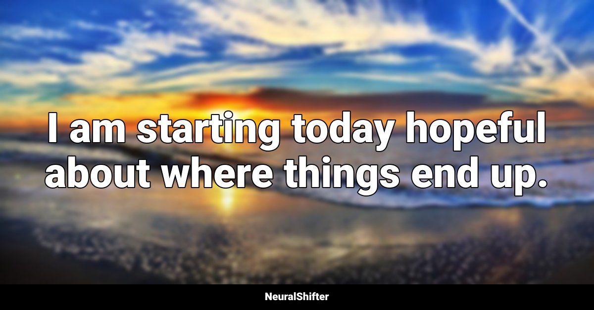 I am starting today hopeful about where things end up.