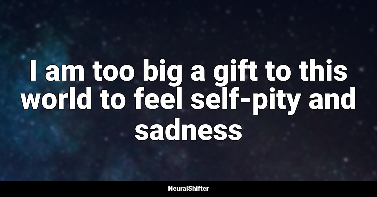 I am too big a gift to this world to feel self-pity and sadness
