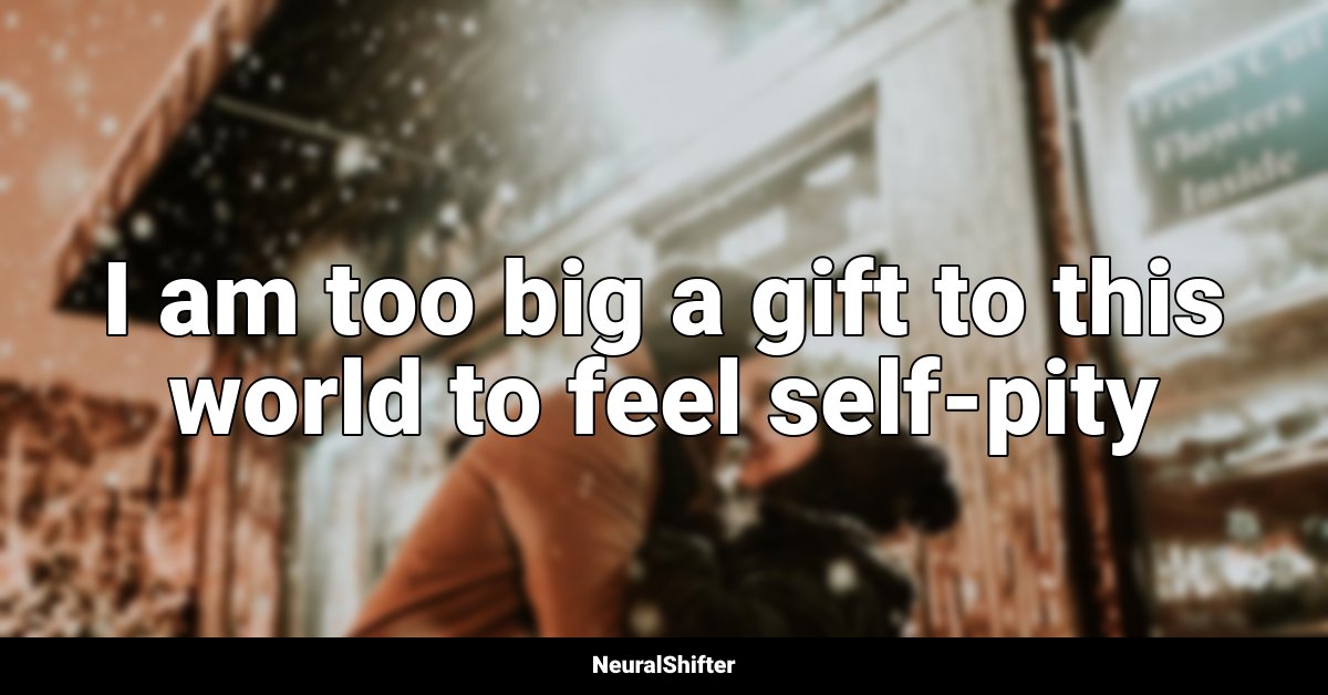 I am too big a gift to this world to feel self-pity