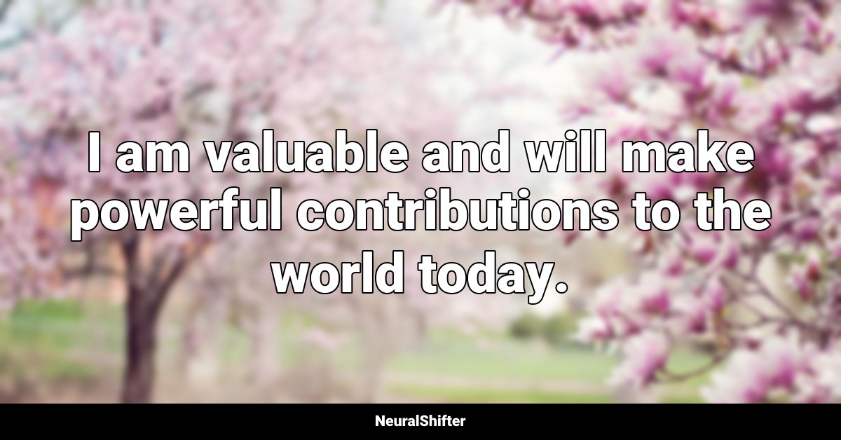 I am valuable and will make powerful contributions to the world today.