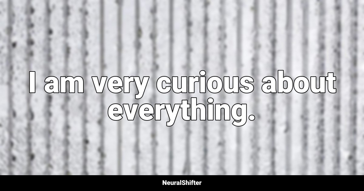 I am very curious about everything.