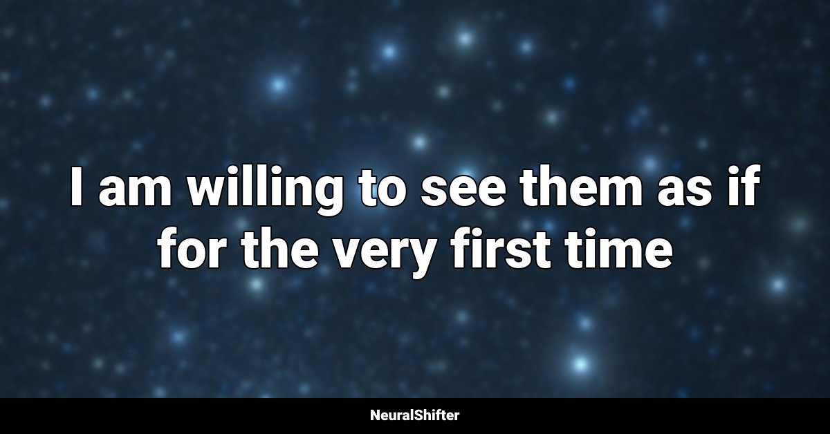 I am willing to see them as if for the very first time