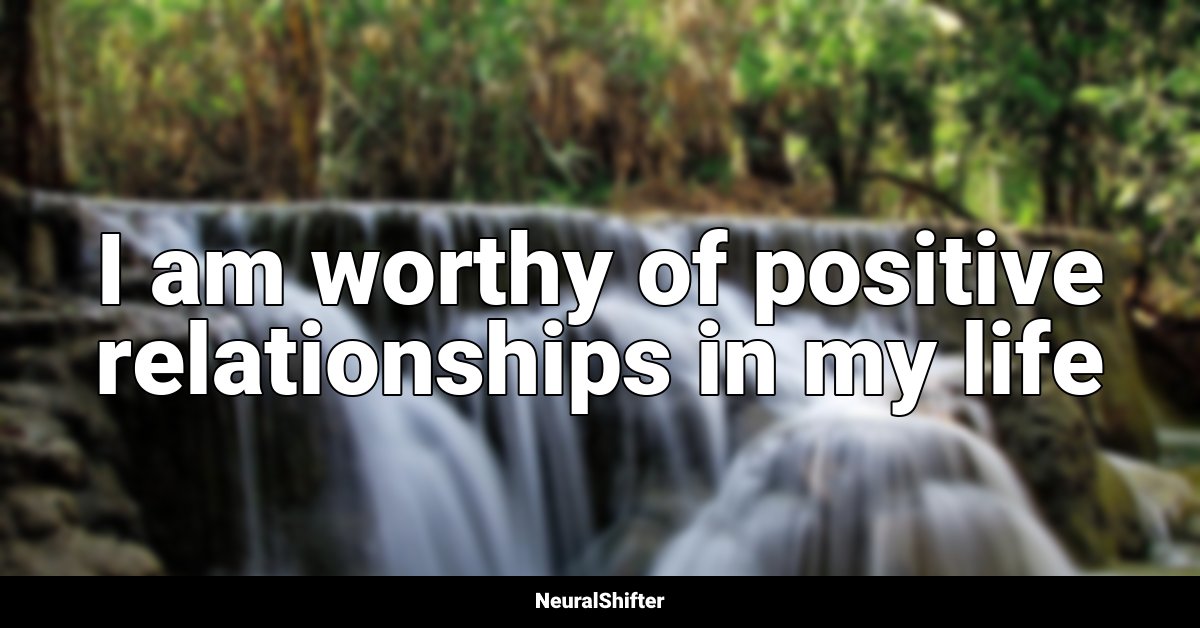 I am worthy of positive relationships in my life
