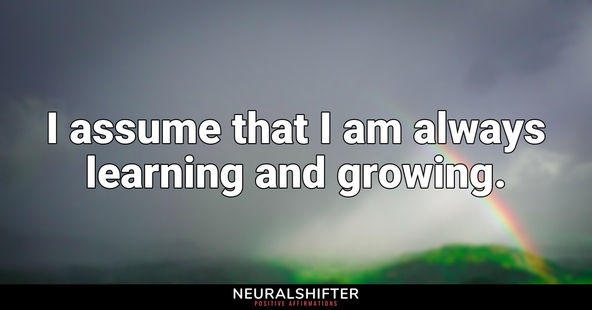 I assume that I am always learning and growing.