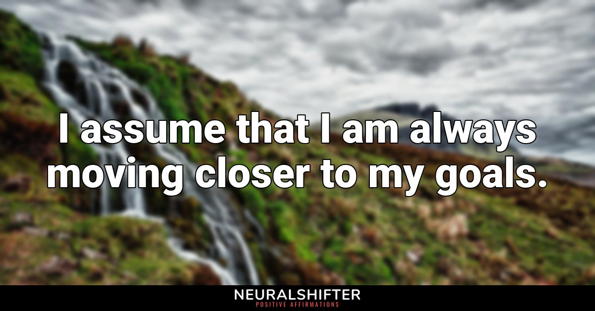 I assume that I am always moving closer to my goals.