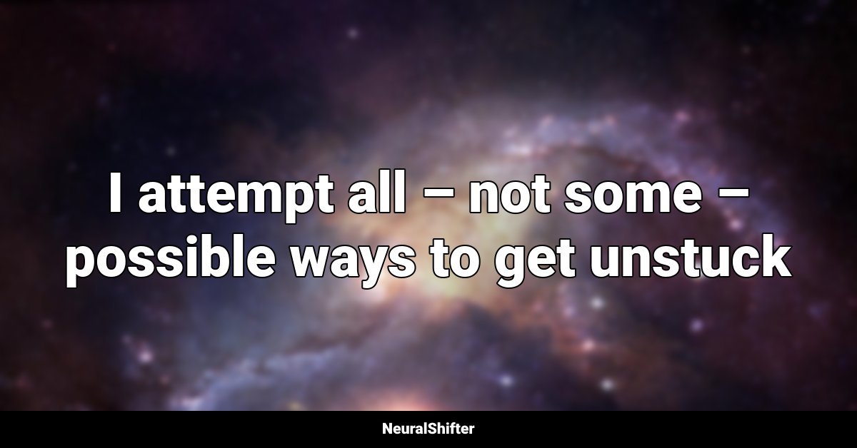 I attempt all – not some – possible ways to get unstuck