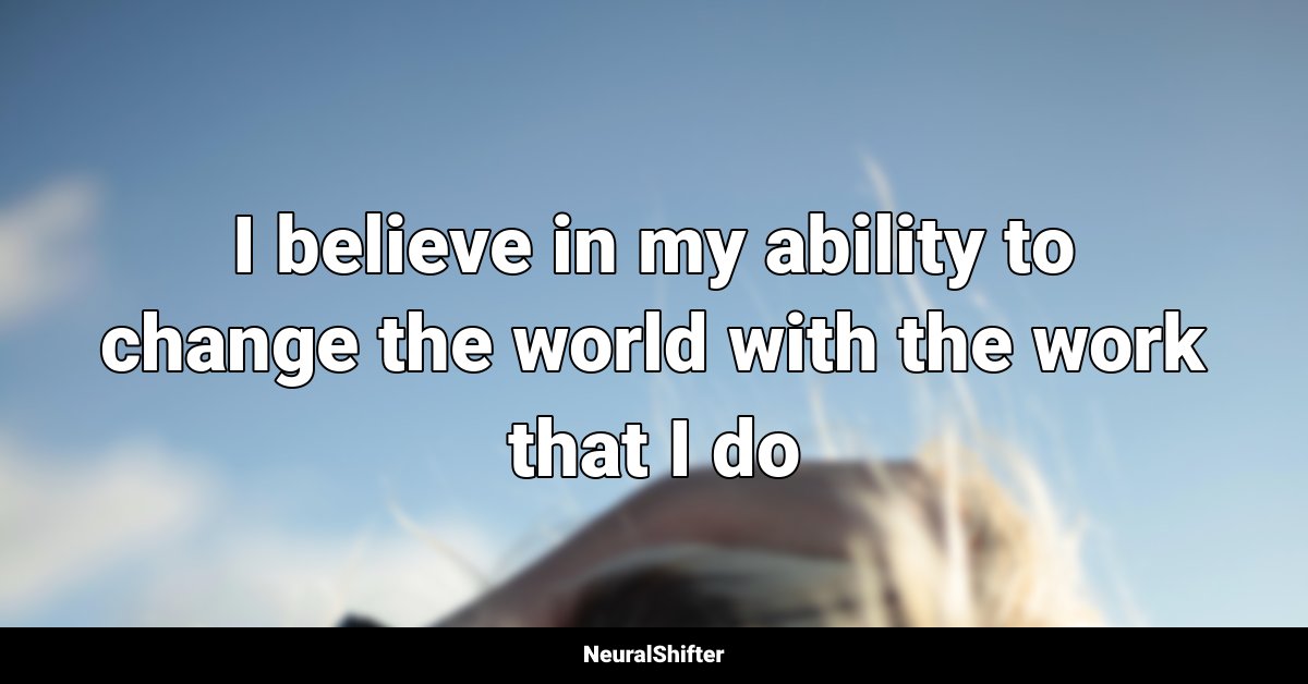 I believe in my ability to change the world with the work that I do