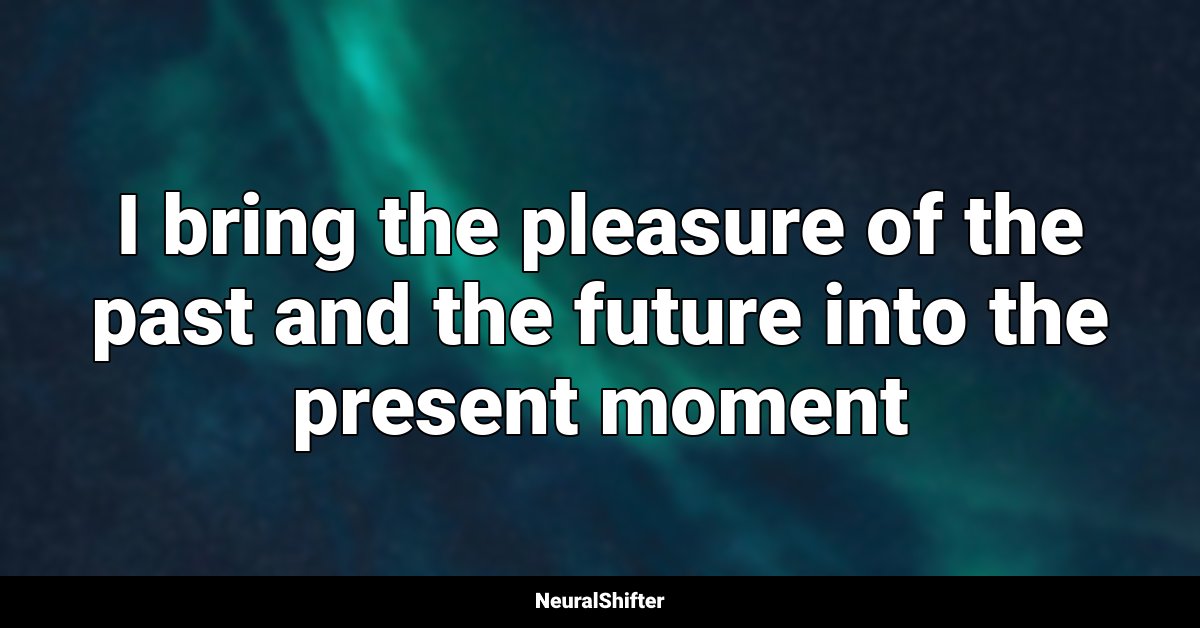 I bring the pleasure of the past and the future into the present moment