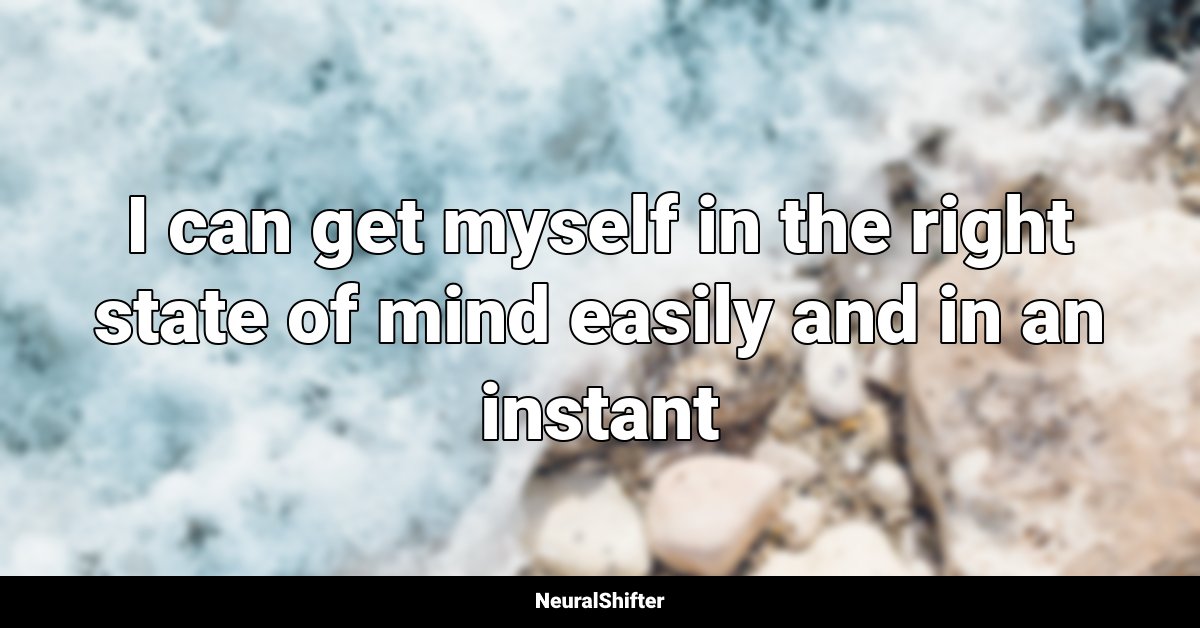 I can get myself in the right state of mind easily and in an instant