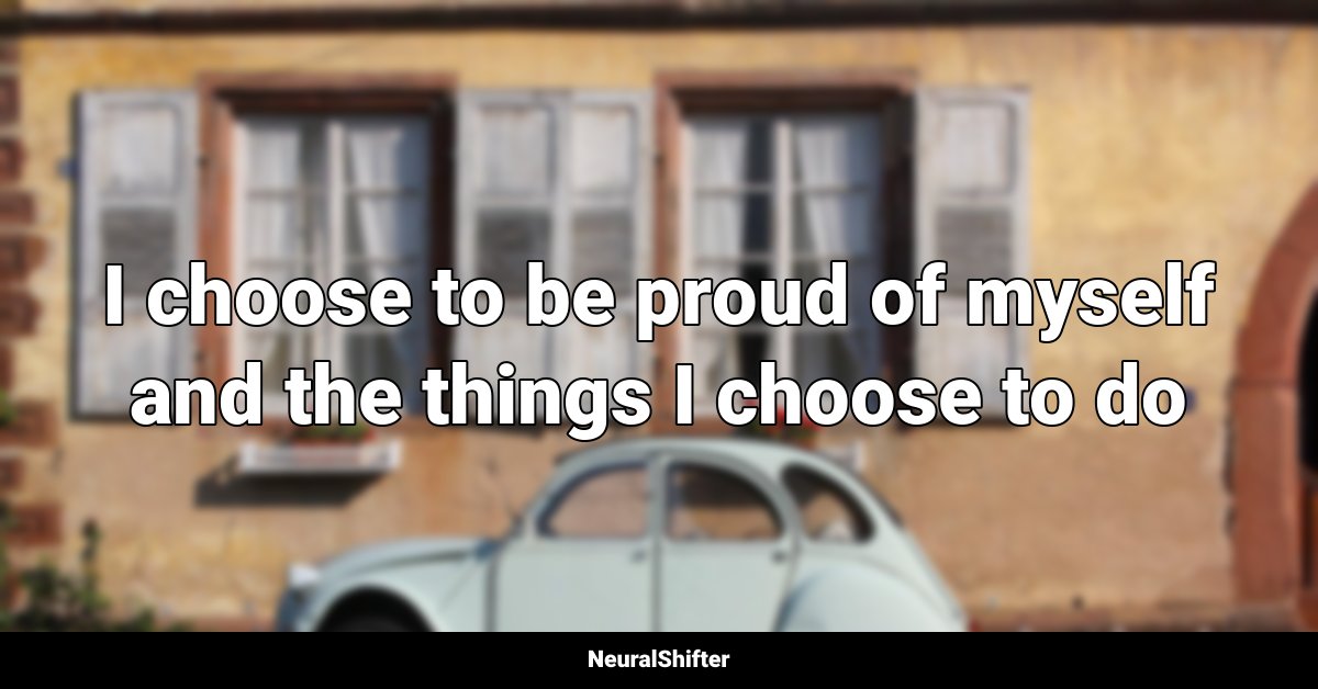 I choose to be proud of myself and the things I choose to do