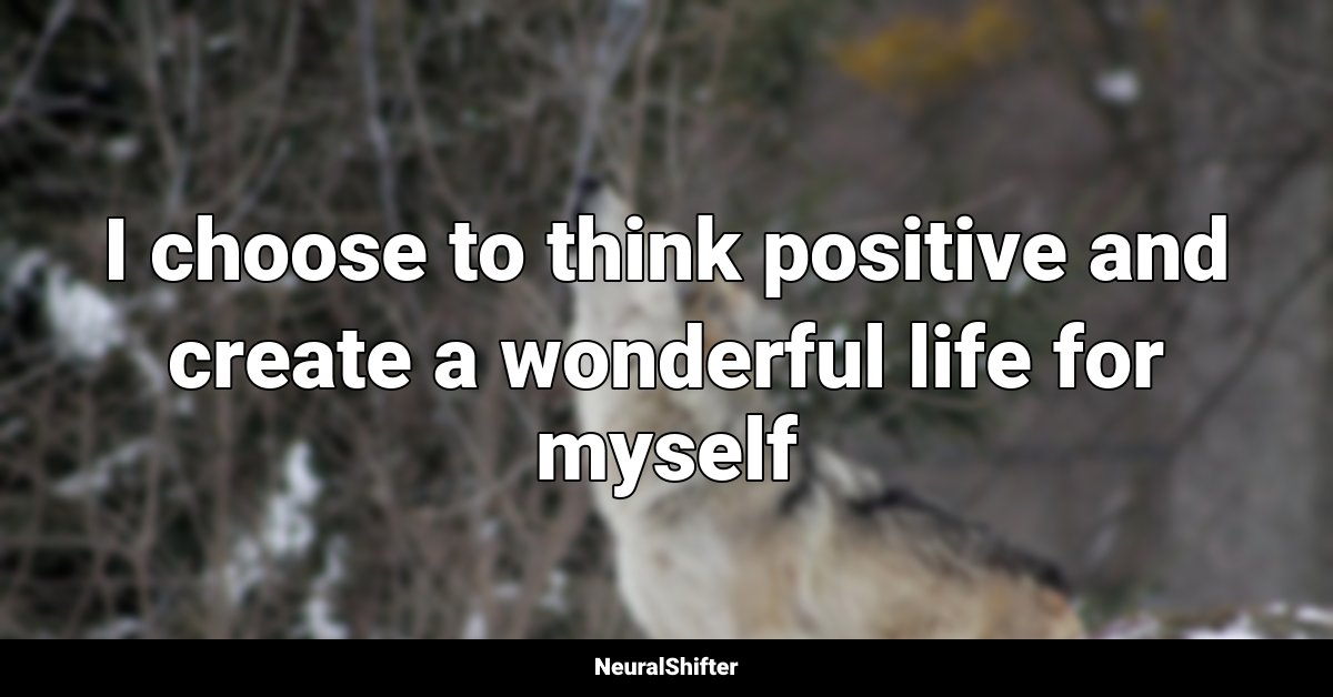 I choose to think positive and create a wonderful life for myself