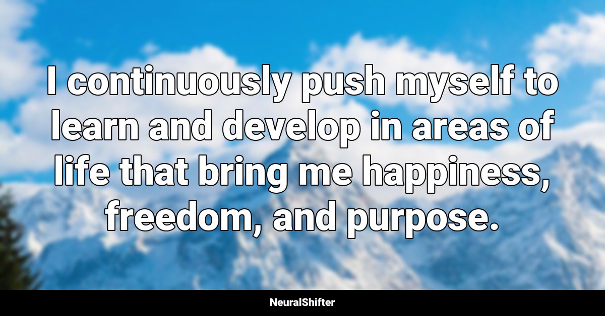I continuously push myself to learn and develop in areas of life that bring me happiness, freedom, and purpose.